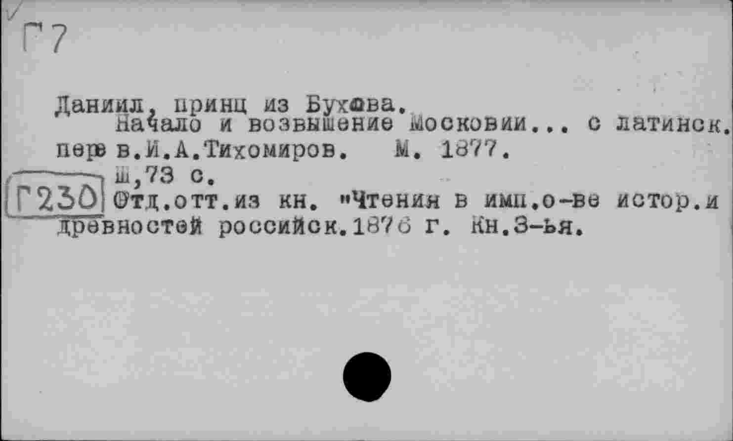 ﻿Даниил, принц из Бухова.
Начало и возвышение Московии... с латинок, пере в.И.А.Тихомиров. М. 1877.
г	■» ш, 7 3 с.
I Г230| Фтд.отт.из КН. "Чтения в ИМН.О-В6 истор.и ..древностей российск.1876 г. Кн.З-ья.